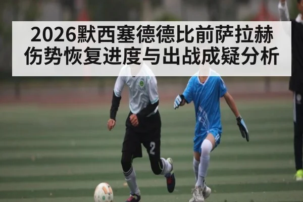 2026默西塞德德比前萨拉赫伤势恢复进度与出战成疑分析