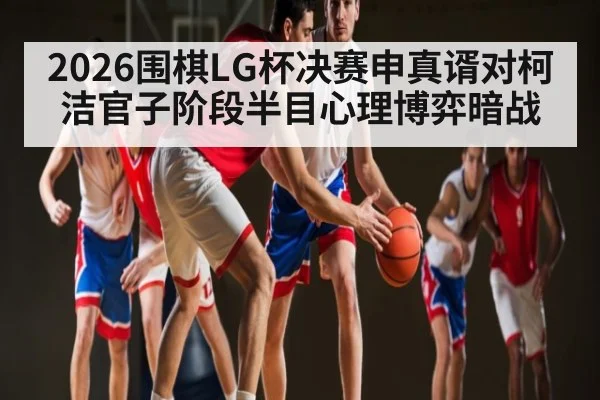 2026围棋LG杯决赛申真谞对柯洁官子阶段半目心理博弈暗战